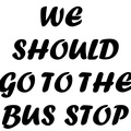 WE SHOULD GO TO THE BUS STOP